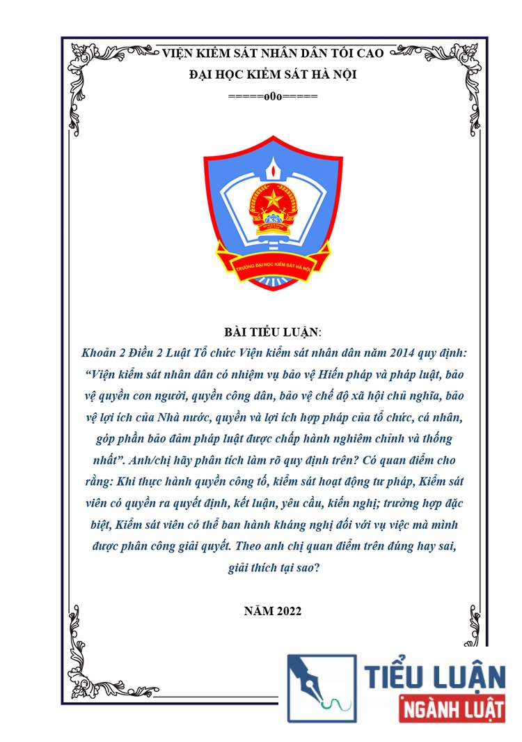 [Tiểu luận 2022] Khoản 2 Điều 2 Luật Tổ chức Viện kiểm sát nhân dân năm 2014 quy định: “Viện kiểm sát nhân dân có nhiệm vụ bảo vệ Hiến pháp và pháp luật, bảo vệ quyền con người, quyền công dân, bảo vệ chế độ xã hội chủ nghĩa, bảo vệ lợi ích của Nhà nước, quyền và lợi ích hợp pháp của tổ chức, cá nhân, góp phần bảo đảm pháp luật được chấp hành nghiêm chỉnh và thống nhất”. Anh/chị hãy phân tích làm rõ quy định trên? Có quan điểm cho rằng: Khi thực hành quyền công tố, kiểm sát hoạt động tư pháp, Kiểm sát viên có quyền ra quyết định, kết luận, yêu cầu, kiến nghị; trường hợp đặc biệt, Kiểm sát viên có thể ban hành kháng nghị đối với vụ việc mà mình được phân công giải quyết. Theo anh chị quan điểm trên đúng hay sai, giải thích tại sao?